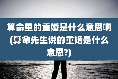 算命里的重婚是什么意思啊(算命先生说的重婚是什么意思?)