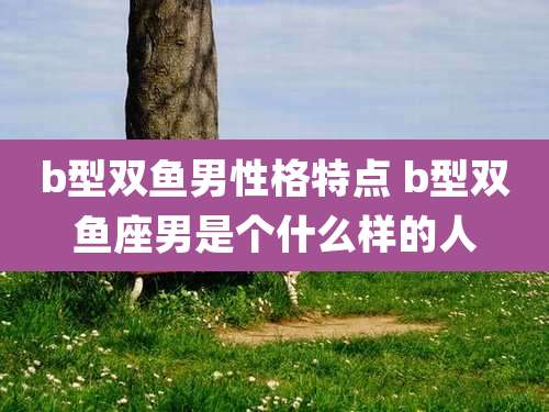 b型双鱼男性格特点 b型双鱼座男是个什么样的人