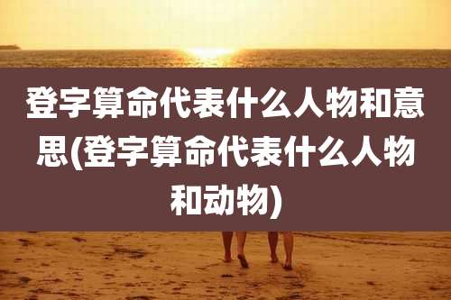 登字算命代表什么人物和意思(登字算命代表什么人物和动物)