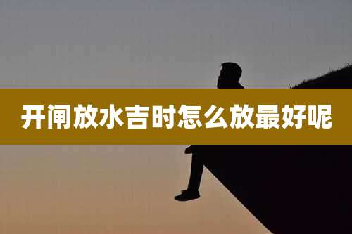 开闸放水吉时怎么放最好呢