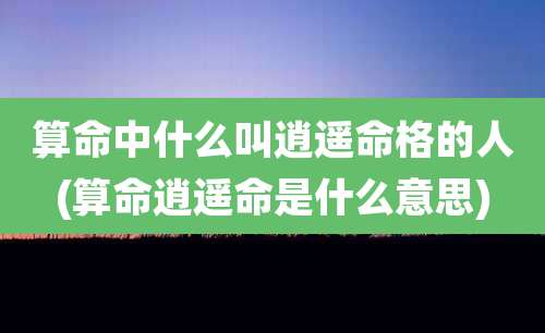 算命中什么叫逍遥命格的人(算命逍遥命是什么意思)