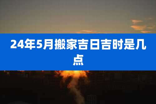 24年5月搬家吉日吉时是几点