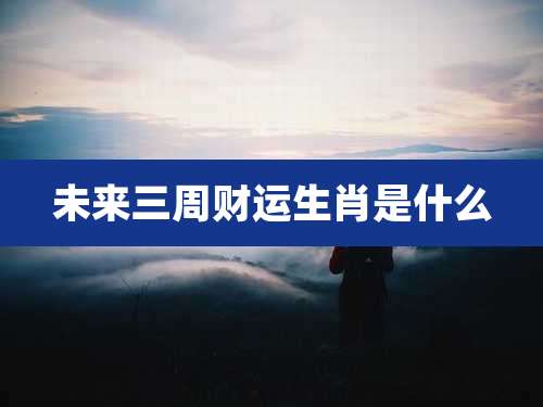 未来三周财运生肖是什么