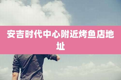 安吉时代中心附近烤鱼店地址