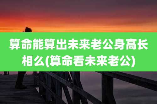 算命能算出未来老公身高长相么(算命看未来老公)
