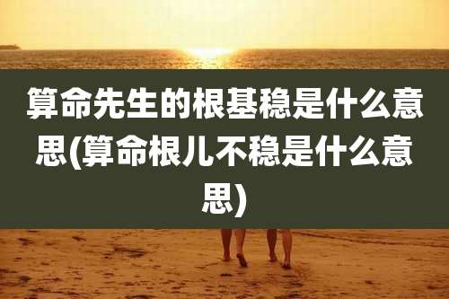 算命先生的根基稳是什么意思(算命根儿不稳是什么意思)