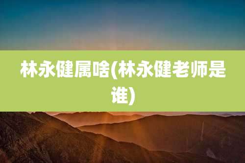 林永健属啥(林永健老师是谁)