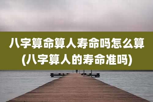 八字算命算人寿命吗怎么算(八字算人的寿命准吗)