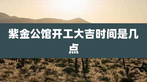 紫金公馆开工大吉时间是几点
