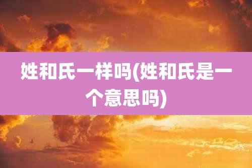 姓和氏一样吗(姓和氏是一个意思吗)