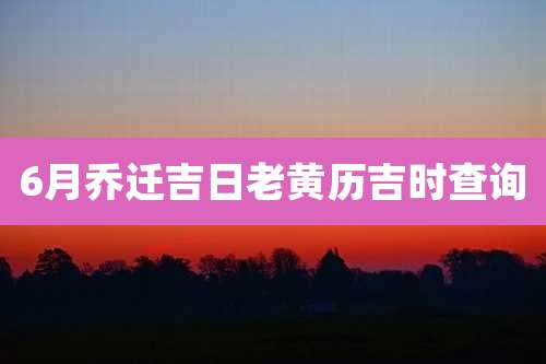 6月乔迁吉日老黄历吉时查询