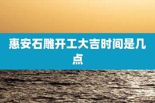 惠安石雕开工大吉时间是几点