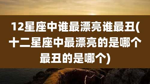 12星座中谁最漂亮谁最丑(十二星座中最漂亮的是哪个最丑的是哪个)