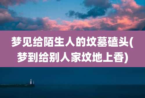 梦见给陌生人的坟墓磕头(梦到给别人家坟地上香)