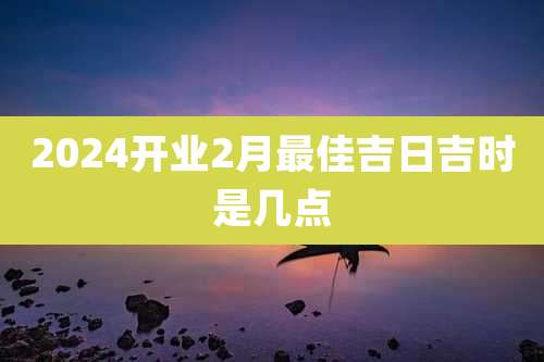 2024开业2月最佳吉日吉时是几点