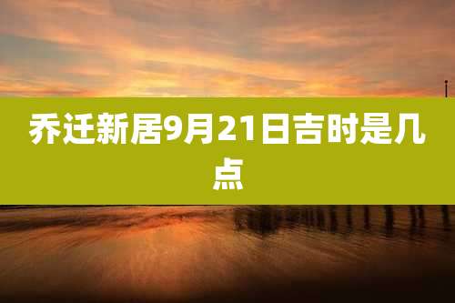 乔迁新居9月21日吉时是几点