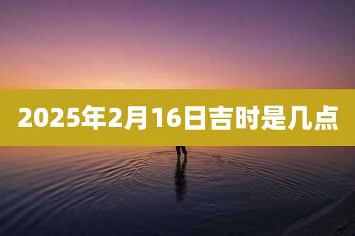 2025年2月16日吉时是几点