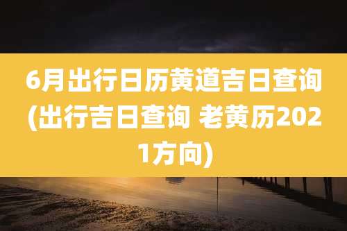 6月出行日历黄道吉日查询(出行吉日查询 老黄历2021方向)