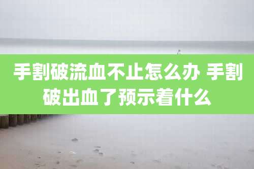 手割破流血不止怎么办 手割破出血了预示着什么