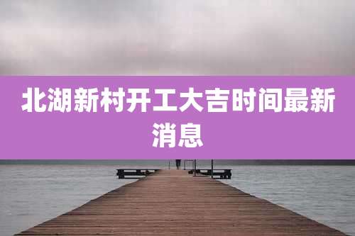北湖新村开工大吉时间最新消息