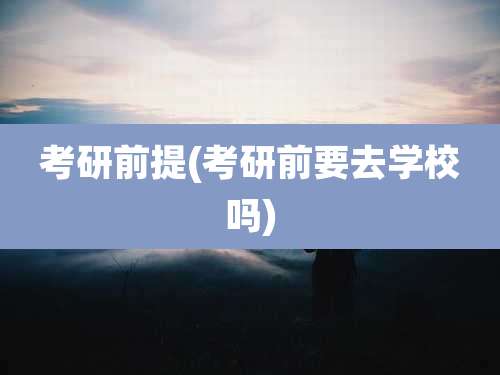 考研前提(考研前要去学校吗)