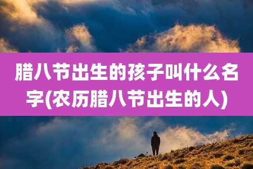 腊八节出生的孩子叫什么名字(农历腊八节出生的人)