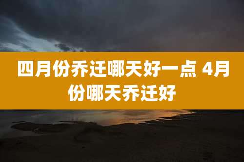 四月份乔迁哪天好一点 4月份哪天乔迁好