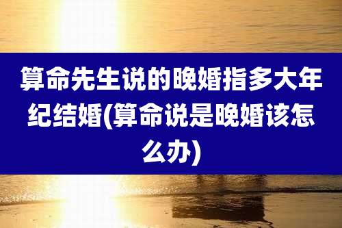 算命先生说的晚婚指多大年纪结婚(算命说是晚婚该怎么办)