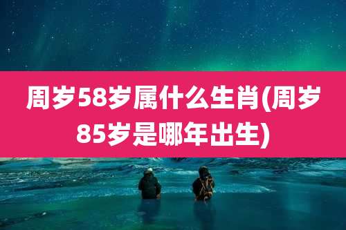 周岁58岁属什么生肖(周岁85岁是哪年出生)