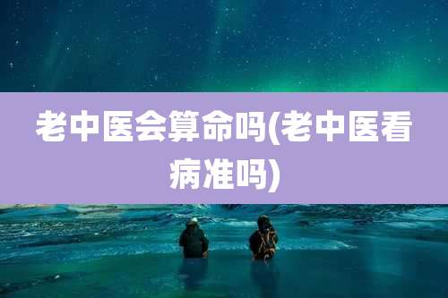 老中医会算命吗(老中医看病准吗)
