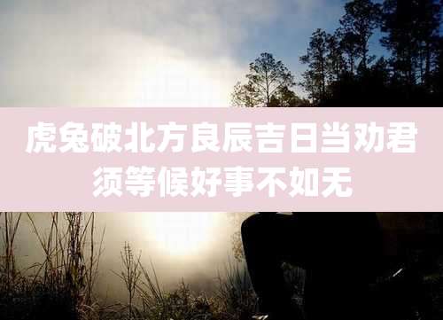 虎兔破北方良辰吉日当劝君须等候好事不如无