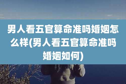 男人看五官算命准吗婚姻怎么样(男人看五官算命准吗婚姻如何)