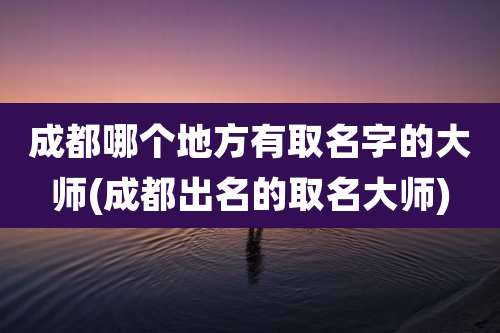 成都哪个地方有取名字的大师(成都出名的取名大师)