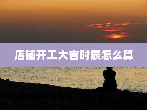 店铺开工大吉时辰怎么算
