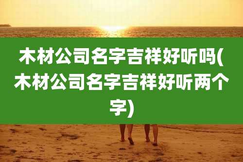 木材公司名字吉祥好听吗(木材公司名字吉祥好听两个字)