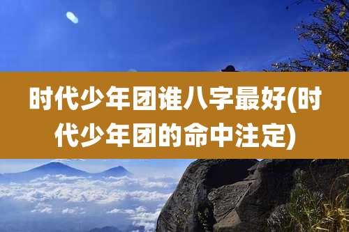 时代少年团谁八字最好(时代少年团的命中注定)