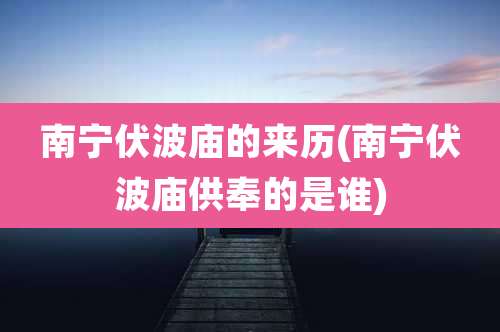 南宁伏波庙的来历(南宁伏波庙供奉的是谁)