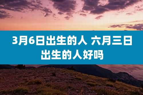 3月6日出生的人 六月三日出生的人好吗