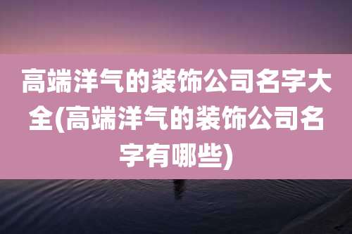 高端洋气的装饰公司名字大全(高端洋气的装饰公司名字有哪些)