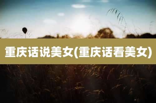 重庆话说美女(重庆话看美女)