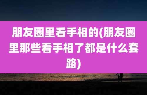 朋友圈里看手相的(朋友圈里那些看手相了都是什么套路)