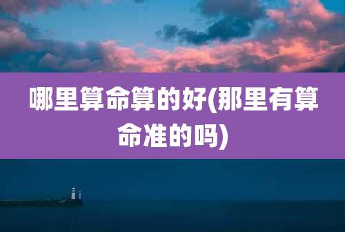 哪里算命算的好(那里有算命准的吗)