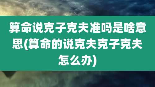 算命说克子克夫准吗是啥意思(算命的说克夫克子克夫怎么办)