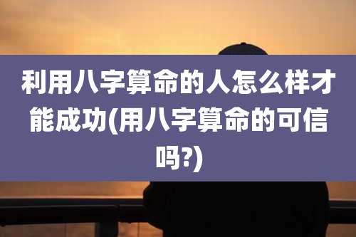 利用八字算命的人怎么样才能成功(用八字算命的可信吗?)