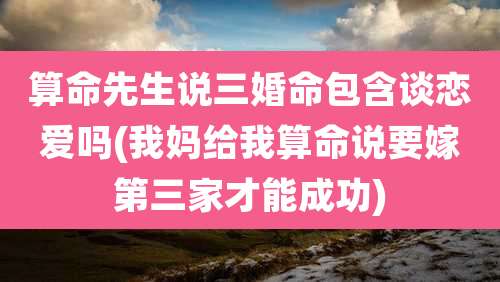 算命先生说三婚命包含谈恋爱吗(我妈给我算命说要嫁第三家才能成功)