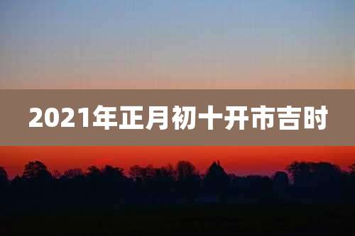 2021年正月初十开市吉时