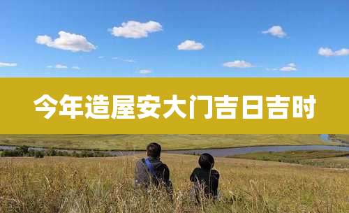 今年造屋安大门吉日吉时