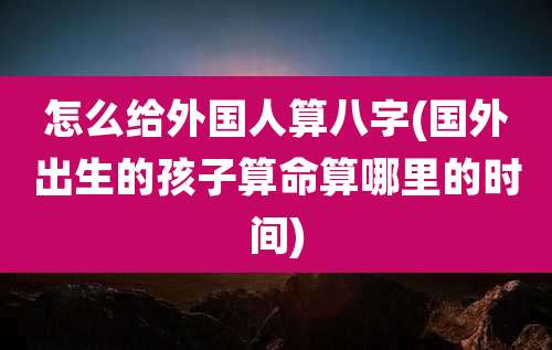 怎么给外国人算八字(国外出生的孩子算命算哪里的时间)