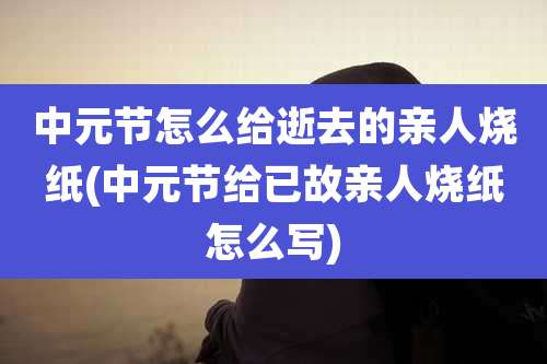 中元节怎么给逝去的亲人烧纸(中元节给已故亲人烧纸怎么写)
