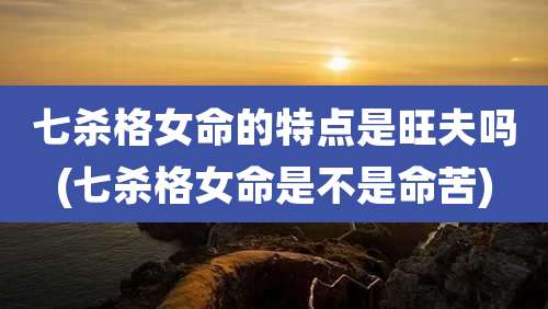 七杀格女命的特点是旺夫吗(七杀格女命是不是命苦)